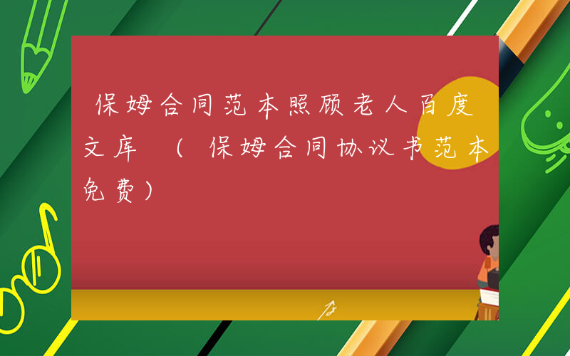 保姆合同范本照顾老人百度文库 (保姆合同协议书范本免费)